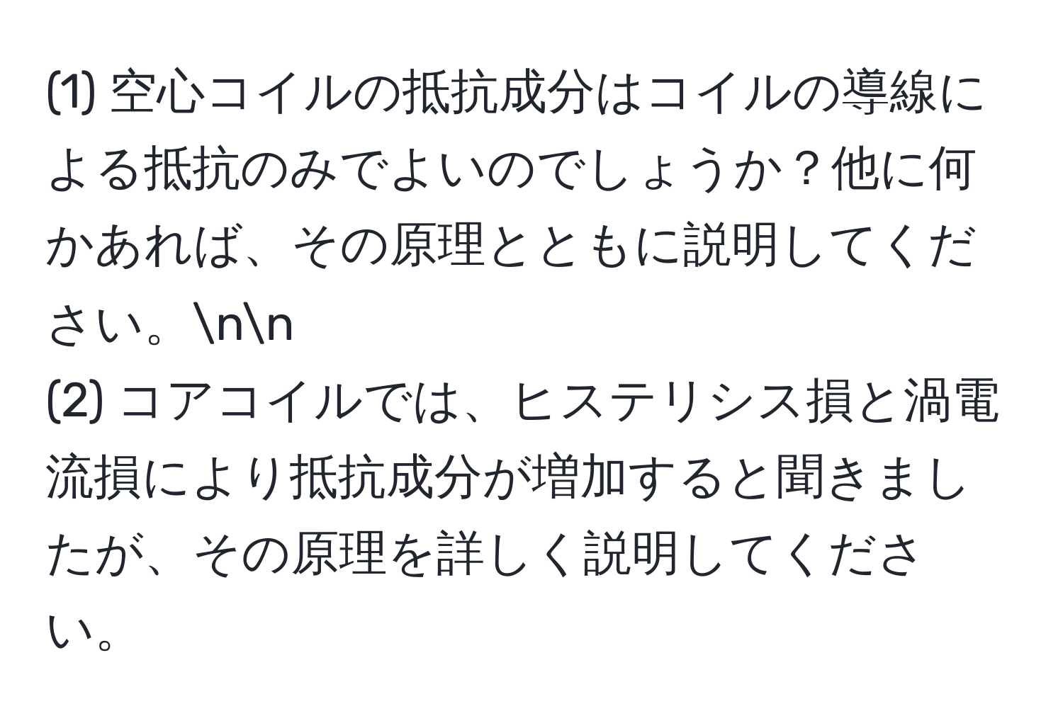 (1) 空心コイルの抵抗成分はコイルの導線による抵抗のみでよいのでしょうか？他に何かあれば、その原理とともに説明してください。nn
(2) コアコイルでは、ヒステリシス損と渦電流損により抵抗成分が増加すると聞きましたが、その原理を詳しく説明してください。