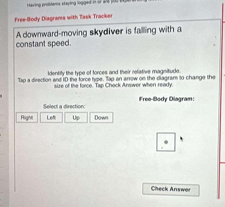 Having problems staying logged in or are you experen
Free-Body Diagrams with Task Tracker
A downward-moving skydiver is falling with a
constant speed.
Identify the type of forces and their relative magnitude.
Tap a direction and ID the force type. Tap an arrow on the diagram to change the
size of the force. Tap Check Answer when ready.
Free-Body Diagram:
Select a direction:
Right Left Up Down
'
Check Answer