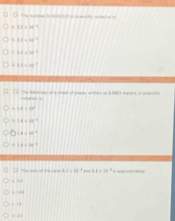The number 0 0000032 in scientific notation isc
a 3.2* 10^(-4)
b. 3.2* 10^(-1)
C. 3.2* 10^(-1)
d. 3.2* 10^(-1)
The thickness of a sheet of paper written as 0,0001 meters, in scientific
notation is
D. 1.0* 10^3
b. 1.0* 10^(-4)
1.0* 10^(-b)
d. 1.0* 10^(-6)
The ratio of the sizes 9.1* 10^(-4) and 5.4* 10^(-3) is approximately:
a. 0.5
b. 1.69
c. 1.5
d. 2.0