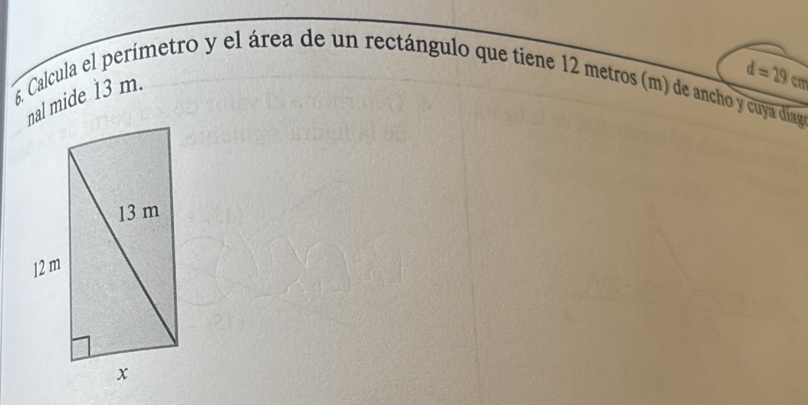 Calcula el perímetro y el área de un rectángulo que tiene 12 metros (m) de ancho y cuya diago 
nal mide 13 m.
d=29cm