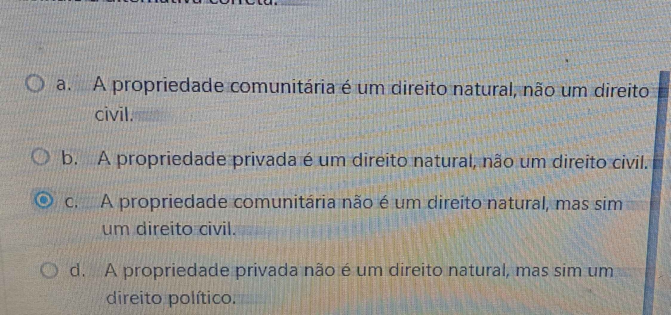 a. A propriedade comunitária é um direito natural, não um direito
civil.
b. A propriedade privada é um direito natural, não um direito civil.
c. A propriedade comunitária não é um direito natural, mas sim
um direito civil.
d. A propriedade privada não é um direito natural, mas sim um
direito político.