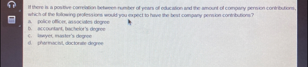 If there is a positive correlation between number of years of education and the amount of company pension contributions,
which of the following professions would you expect to have the best company pension contributions?
a. police officer, associates degree
b. accountant, bachelor's degree
c. lawyer, master's degree
d. pharmacist, doctorate degree