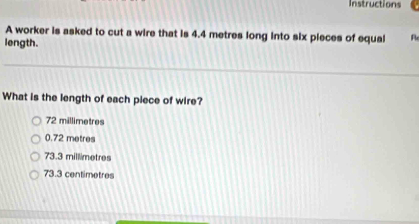 Instructions
A worker is asked to cut a wire that is 4.4 metres long into six pieces of equsi R
length.
What is the length of each piece of wire?
72 millimetres
0.72 metres
73.3 millimetres
73.3 centimetres