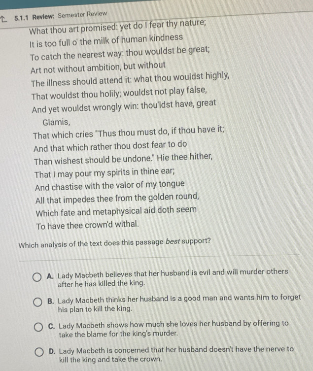 Review: Semester Review
What thou art promised: yet do I fear thy nature;
It is too full o' the milk of human kindness
To catch the nearest way: thou wouldst be great;
Art not without ambition, but without
The illness should attend it: what thou wouldst highly,
That wouldst thou holily; wouldst not play false,
And yet wouldst wrongly win: thou'ldst have, great
Glamis,
That which cries "Thus thou must do, if thou have it;
And that which rather thou dost fear to do
Than wishest should be undone." Hie thee hither,
That I may pour my spirits in thine ear;
And chastise with the valor of my tongue
All that impedes thee from the golden round,
Which fate and metaphysical aid doth seem
To have thee crown'd withal.
Which analysis of the text does this passage best support?
A. Lady Macbeth believes that her husband is evil and will murder others
after he has killed the king.
B. Lady Macbeth thinks her husband is a good man and wants him to forget
his plan to kill the king.
C. Lady Macbeth shows how much she loves her husband by offering to
take the blame for the king's murder.
D. Lady Macbeth is concerned that her husband doesn't have the nerve to
kill the king and take the crown.