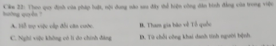 Câm 22: Theo quy định của pháp luật, nội dung nào sau đây thể hiện công dân bình đẳng của trong việc
ường quyền ?
A. Hỗ trợ việc cấp đổi căn cước, B. Tham gia bảo về Tổ quốc
C. Nghi việc không có lí do chính đảng D. Từ chối công khai danh tính người bệnh.