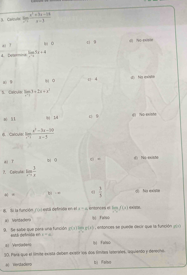 Calcula: limlimits _xto 3 (x^2+3x-18)/x-3 
a) 7 b) 0 c) 9 d) No existe
4. Determina: limlimits _xto 05x+4
a) 9 b) 0 c) 4 d) No existe
5. Calcula: limlimits _xto 23+2x+x^2
a) 11 b) 14 c) 9 d) No existe
6. Calcula: limlimits _xto 55 (x^2-3x-10)/x-5 
a) 7 b) 0 c) ∞ d) No existe
7. Calcula: limlimits _xto 5 3/x x
a) ∞ b) - ∞ c)  3/5  d) No existe
8. Si la función f(x) está definida en el x=a , entonces el limlimits _xto af(x) existe.
a) Verdadero b) Falso
9. Se sabe que para una función g(x) lim g(x) , entonces se puede decir que la función g(x)
está definida en x=a.
a) Verdadero b) Falso
10. Para que el límite exista deben existir los dos límites laterales, izquierdo y derecho.
a) Verdadero b) Falso