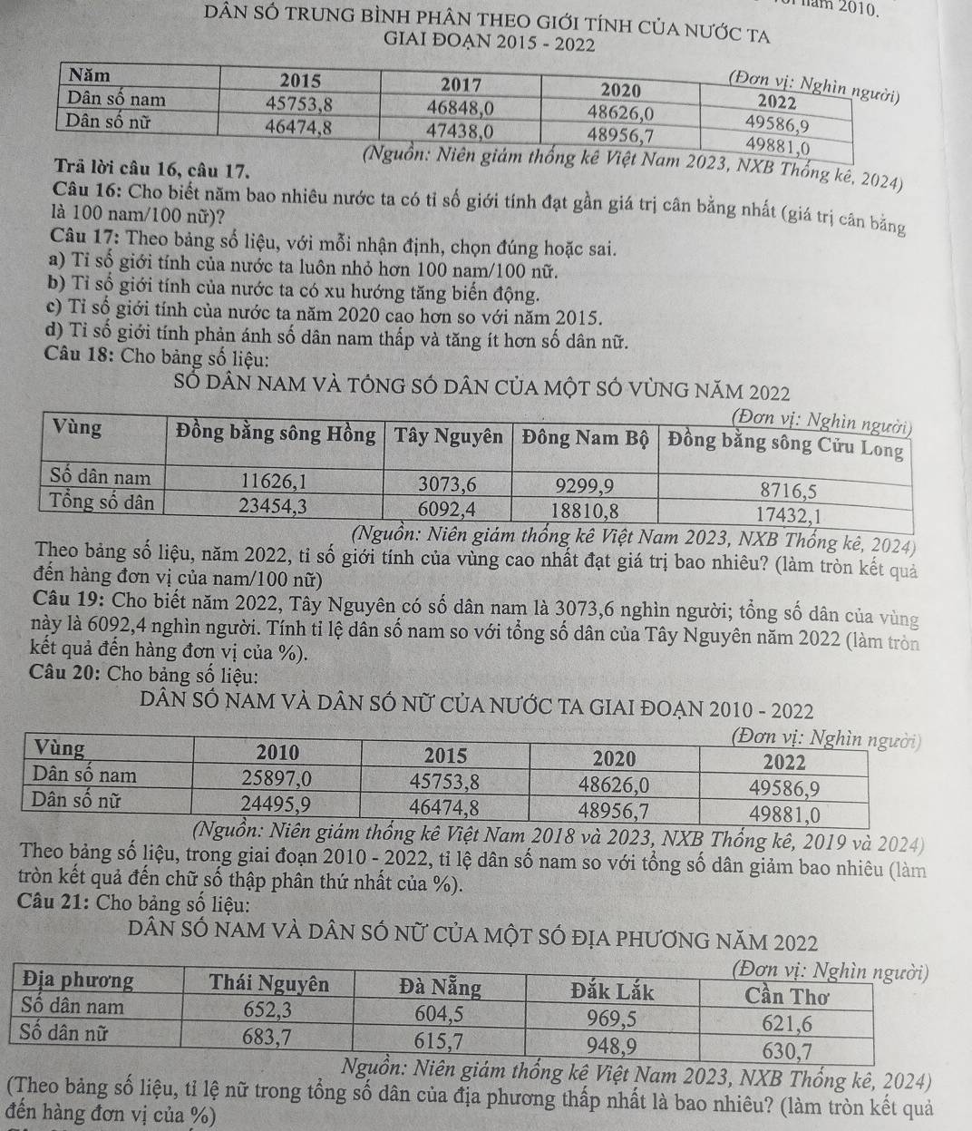 Thăm 2010.
DÂN SÓ tRUNG BÌNH phÂN THEO GIỚI tÍnH CủA nƯỚc ta
GIAI ĐOẠN 2015 - 2022
n giám thống kê Việt Nam 2023, NXB Thống kê, 2024)
Trả lời câu 16, câu 17.
Câu 16: Cho biết năm bao nhiêu nước ta có tỉ số giới tính đạt gần giá trị cân bằng nhất (giá trị cân bằng
là 100 nam/100 nữ)?
Câu 17: Theo bảng số liệu, với mỗi nhận định, chọn đúng hoặc sai.
a) Tỉ số giới tính của nước ta luôn nhỏ hơn 100 nam/100 nữ.
b) Tỉ số giới tính của nước ta có xu hướng tăng biến động.
c) Tỉ số giới tính của nước ta năm 2020 cao hơn so với năm 2015.
d) Tỉ số giới tính phản ánh số dân nam thấp và tăng ít hơn số dân nữ.
Câu 18: Cho bảng số liệu:
Số dân nam vÀ tÓng SÓ dân của một sÓ vùng năm 2022
(Nguồn: Niên giám thổng kê Việt Nam 2023, NXB Thống kê, 2024)
Theo bảng số liệu, năm 2022, tỉ số giới tính của vùng cao nhất đạt giá trị bao nhiêu? (làm tròn kết quả
đến hàng đơn vị của nam/100 nữ)
Câu 19: Cho biết năm 2022, Tây Nguyên có số dân nam là 3073,6 nghìn người; tổng số dân của vùng
này là 6092,4 nghìn người. Tính tỉ lệ dân số nam so với tổng số dân của Tây Nguyên năm 2022 (làm tròn
kết quả đến hàng đơn vị của %).
Câu 20: Cho bảng số liệu:
DÂN SÓ NAM VÀ DÂN SÓ nữ CủA nƯỚC TA GIAI ĐOẠN 2010 - 2022
n: Niên giám thống kê Việt Nam 2018 và 2023, NXB Thổng kê, 2019 và 2024)
Theo bảng số liệu, trong giai đoạn 2010 - 2022, tỉ lệ dân số nam so với tổng số dân giảm bao nhiêu (làm
tròn kết quả đến chữ số thập phân thứ nhất của %).
Câu 21: Cho bảng số liệu:
dân sÓ nam và dân sÓ nữ của một sÓ địa phương năm 2022
Niên giám thống kê Việt Nam 2023, NXB Thống kê, 2024)
(Theo bảng số liệu, tỉ lệ nữ trong tổng số dân của địa phương thấp nhất là bao nhiêu? (làm tròn kết quả
đến hàng đơn vị của %)