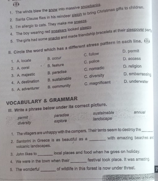 The winds blew the snow into massive snowbanks.
2. Santa Clause flies in his reindeer sleigh to bring Christmas gifts to children,
3. I'm allergic to cats. They make me sneeze
4. The boy wearing red sneakers looked sleepy
5. The girls had some snacks and made friendship bracelets at their sleepover pan
ll. Circle the word which has a different stress pattern in each line, 1
D. permit
1. A. locate B. occur C. follow
2. A. coral B. feature C. police
D. access
3. A. majestic B. paradise C. nomadic D. religion
4. A. destination B. sustainable C. diversity D. embarrassing
5. A. adventurer B. community C. magnificent D. underwater
VOCABULARY & GRAMMAR
III. Write a phrase below under its correct picture.
permit paradise sustainable annual
diversity explore landscape
1. The villagers are unhappy with the campers. Their tents seem to destroy the_
2. Santorini in Greece is as beautiful as a _with amazing beaches and
volcanic landscapes.
3. John likes to_ local places and food when he goes on holiday.
4. We were in the town when their_ festival took place. It was amazing.
5. The wonderful_ of wildlife in this forest is now under threat. 7