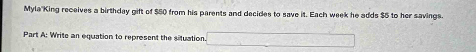 Myla'King receives a birthday gift of $50 from his parents and decides to save it. Each week he adds $5 to her savings. 
Part A: Write an equation to represent the situation. □