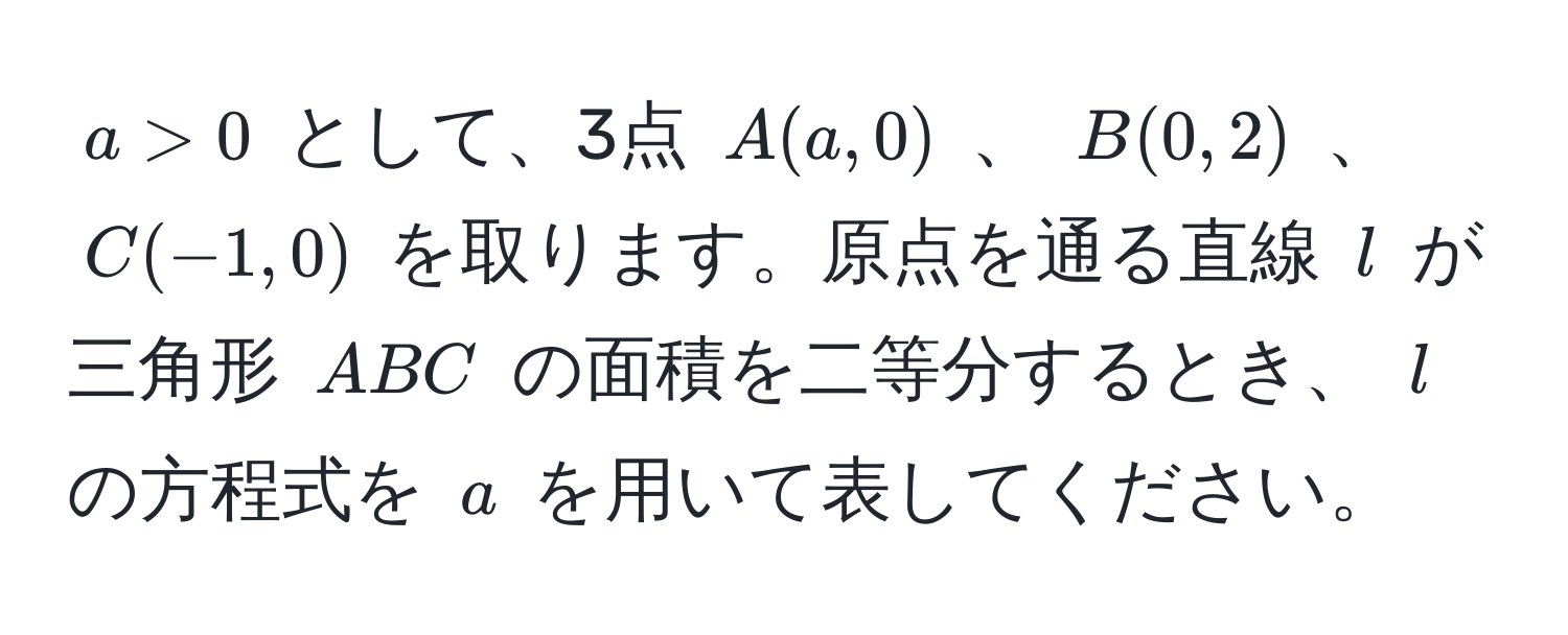 $ a > 0 $ として、3点 $ A(a, 0) $ 、 $ B(0, 2) $ 、 $ C(-1, 0) $ を取ります。原点を通る直線 $ l $ が三角形 $ ABC $ の面積を二等分するとき、 $ l $ の方程式を $ a $ を用いて表してください。