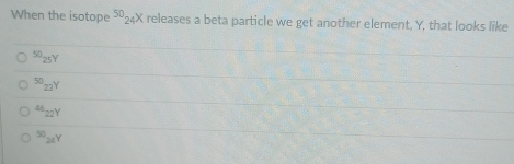 When the isotope 50_2 4X releases a beta particle we get another element, Y, that looks like
5025Y
50 22Y
abz2Y
S 2Y