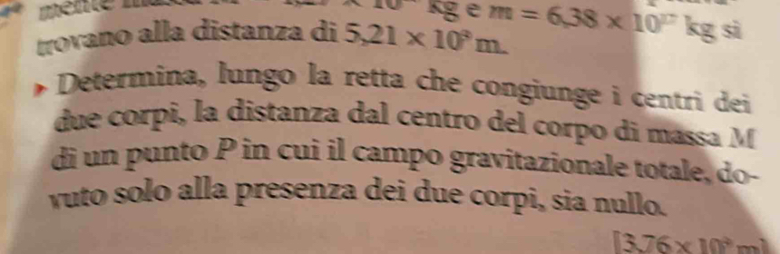 mente m
kg e
kg si 
trovano alla distanza di 5,21* 10^3m. m=6,38* 10^((17)° 
Determina, lungo la retta che congiunge i centri dei 
due corpi, la distanza dal centro del corpo di massa M
di un punto P in cui il campo gravitazionale totale, do- 
vuto solo alla presenza dei due corpi, sia nullo. 
[3]6* 10^3)mm^]