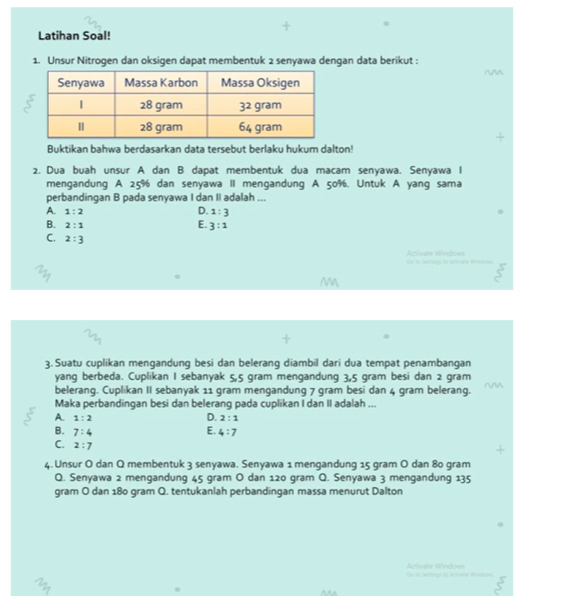 Latihan Soal!
1. Unsur Nitrogen dan oksigen dapat membentuk 2 senyawa dengan data berikut :
^^
Buktikan bahwa berdasarkan data tersebut berlaku hukum dalton!
2. Dua buah unsur A dan B dapat membentuk dua macam senyawa. Senyawa I
mengandung A 25% dan senyawa II mengandung A 50%. Untuk A yang sama
perbandingan B pada senyawa I dan II adalah ...
A. 1:2
D. 1:3
B. 2:1
E. 3:1
C. 2:3
t Seos e e tr é Activate Windown
M
3. Suatu cuplikan mengandung besi dan belerang diambil dari dua tempat penambangan
yang berbeda. Cuplikan I sebanyak 5,5 gram mengandung 3,5 gram besi dan 2 gram
belerang. Cuplikan II sebanyak 11 gram mengandung 7 gram besi dan 4 gram belerang.
Maka perbandingan besi dan belerang pada cuplikan I dan II adalah ...
A. 1:2 D. 2:1
E.
B. 7:4 4:7
C. 2:7
4. Unsur O dan Q membentuk 3 senyawa. Senyawa 1 mengandung 15 gram O dan 80 gram
Q. Senyawa 2 mengandung 45 gram O dan 120 gram Q. Senyawa 3 mengandung 135
gram O dan 180 gram Q. tentukanlah perbandingan massa menurut Dalton
Go to Settings is acthwrte Whdows Activate Window