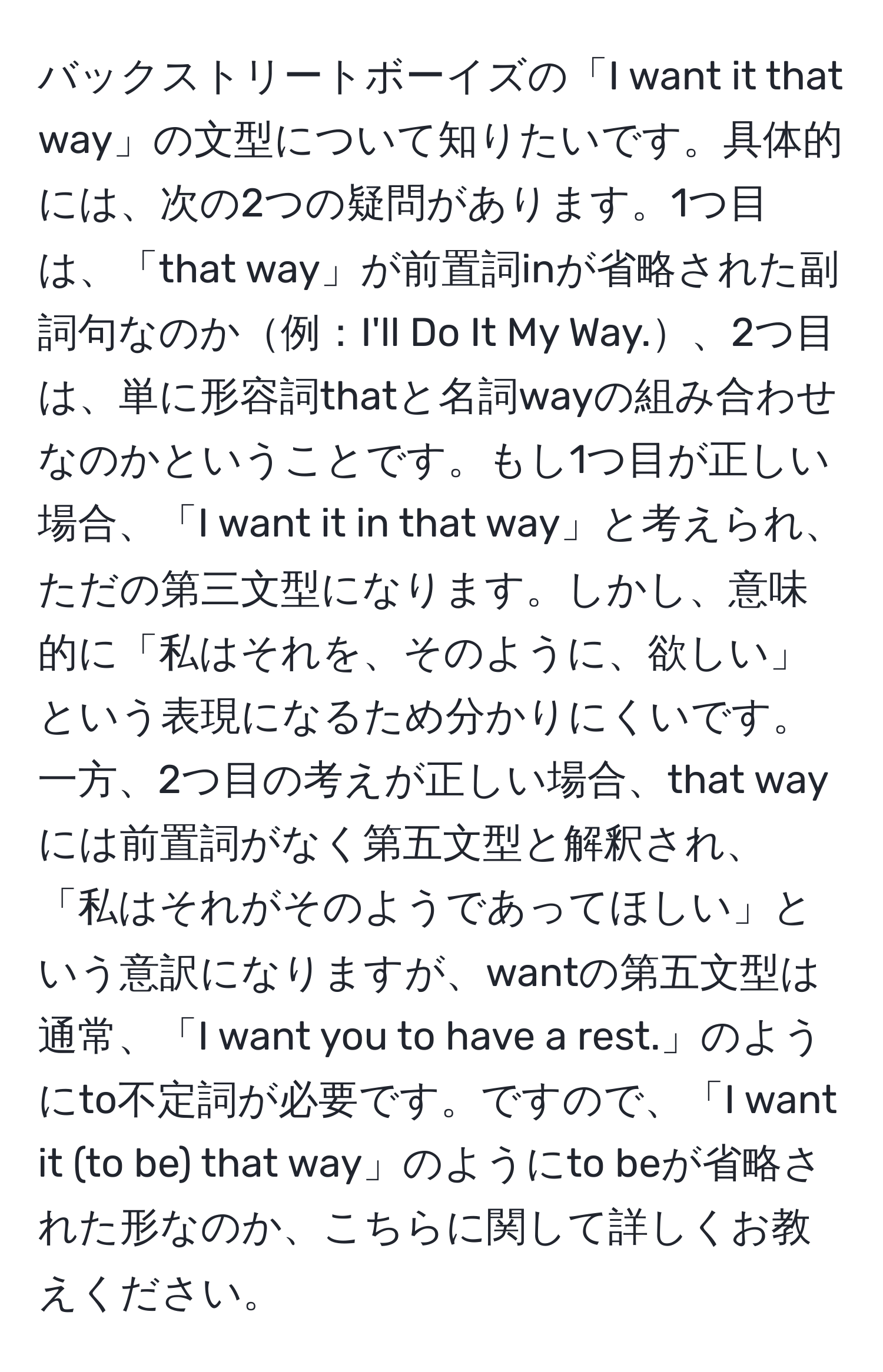 バックストリートボーイズの「I want it that way」の文型について知りたいです。具体的には、次の2つの疑問があります。1つ目は、「that way」が前置詞inが省略された副詞句なのか例：I'll Do It My Way.、2つ目は、単に形容詞thatと名詞wayの組み合わせなのかということです。もし1つ目が正しい場合、「I want it in that way」と考えられ、ただの第三文型になります。しかし、意味的に「私はそれを、そのように、欲しい」という表現になるため分かりにくいです。一方、2つ目の考えが正しい場合、that wayには前置詞がなく第五文型と解釈され、「私はそれがそのようであってほしい」という意訳になりますが、wantの第五文型は通常、「I want you to have a rest.」のようにto不定詞が必要です。ですので、「I want it (to be) that way」のようにto beが省略された形なのか、こちらに関して詳しくお教えください。