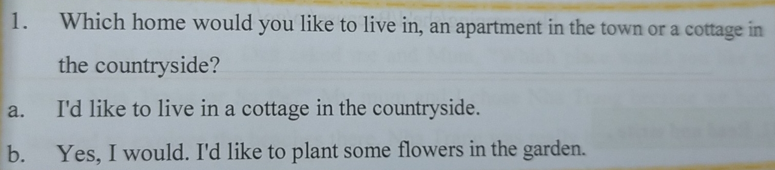 Which home would you like to live in, an apartment in the town or a cottage in
the countryside?
a. I'd like to live in a cottage in the countryside.
b. Yes, I would. I'd like to plant some flowers in the garden.