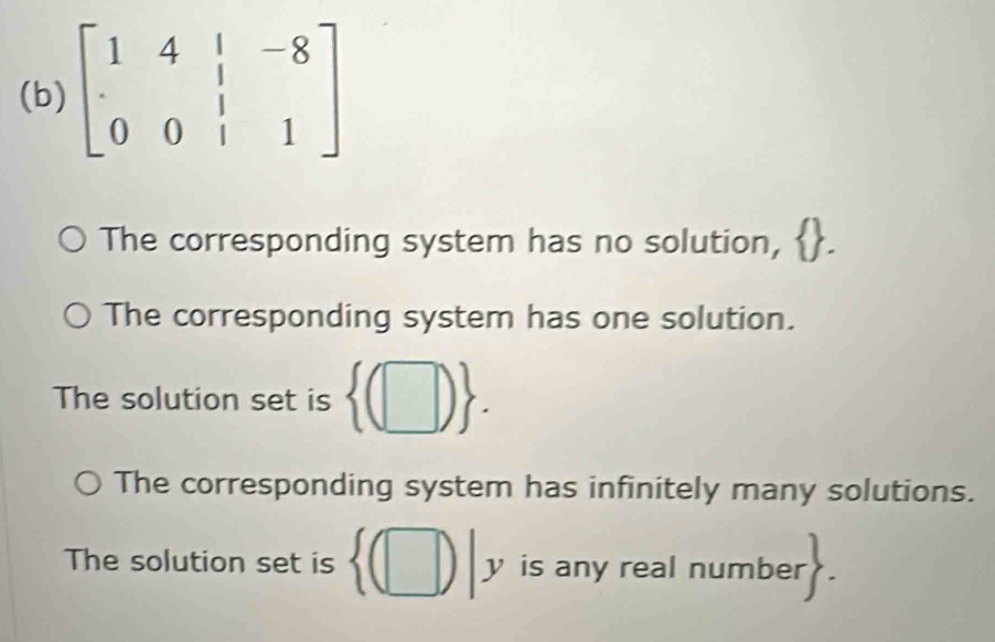 beginbmatrix 1&4&|&-8 · &&|&1endbmatrix
The corresponding system has no solution,
The corresponding system has one solution.
The solution set is  (□ ).
The corresponding system has infinitely many solutions.
The solution set is  (□ )|y is any real number