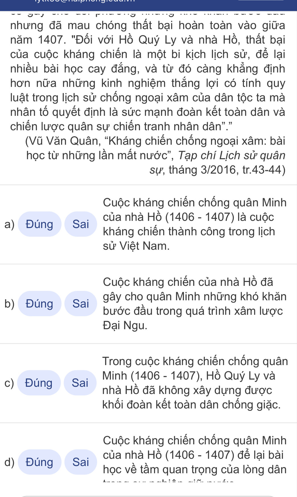 nhưng đã mau chóng thất bại hoàn toàn vào giữa
năm 1407. ''Đối với Hồ Quý Ly và nhà Hồ, thất bại
của cuộc kháng chiến là một bi kịch lịch sử, để lại
nhiều bài học cay đắng, và từ đó càng khẳng định
hơn nữa những kinh nghiệm thắng lợi có tính quy
luật trong lịch sử chống ngoại xâm của dân tộc ta mà
nhân tố quyết định là sức mạnh đoàn kết toàn dân và
chiến lược quân sự chiến tranh nhân dân"."
(Vũ Văn Quân, “Kháng chiến chống ngoại xâm: bài
học từ những lần mất nước", Tạp chí Lịch sử quân
sự, tháng 3/2016, tr.43-44)
Cuộc kháng chiến chống quân Minh
a) Đúng Sai của nhà Hồ (1406 - 1407) là cuộc
kháng chiến thành công trong lịch
sử Việt Nam.
Cuộc kháng chiến của nhà Hồ đã
gây cho quân Minh những khó khăn
b) Đúng Sai bước đầu trong quá trình xâm lược
Đại Ngu.
Trong cuộc kháng chiến chống quân
c) Đúng Sai Minh (1406 - 1407), Hồ Quý Ly và
nhà Hồ đã không xây dựng được
khối đoàn kết toàn dân chống giặc.
Cuộc kháng chiến chống quân Minh
của nhà Hồ (1406-1407) để lại bài
d) Đúng Sai học về tầm quan trọng của lòng dân