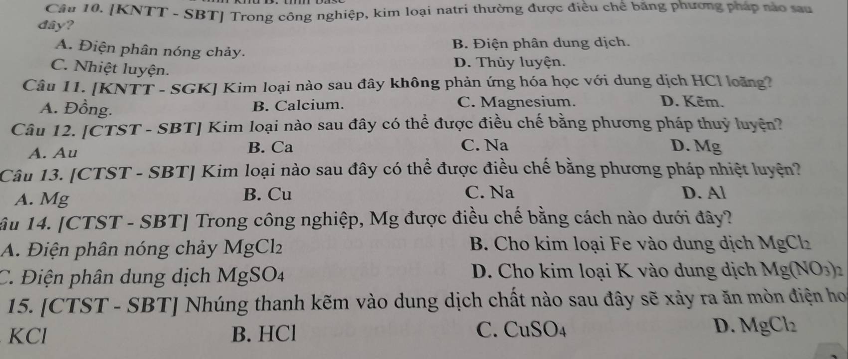 [KNTT - SBT] Trong công nghiệp, kim loại natri thường được điều chế băng phương pháp nào sau
đây?
B. Điện phân dung dịch.
A. Điện phân nóng chảy.
C. Nhiệt luyện.
D. Thủy luyện.
Câu 11. [KNTT - SGK] Kim loại nào sau đây không phản ứng hóa học với dung dịch HCl loàng?
A. Đồng. B. Calcium. C. Magnesium.
D. Kẽm.
Câu 12. [CTST - SBT] Kim loại nào sau đây có thể được điều chế bằng phương pháp thuỷ luyện?
C. Na D.
A. Au B. Ca Mg 
Câu 13. [CTST - SBT] Kim loại nào sau đây có thể được điều chế bằng phương pháp nhiệt luyện?
A. Mg
B. Cu C. Na D. Al
âu 14. [CTST - SBT] Trong công nghiệp, Mg được điều chế bằng cách nào dưới đây?
A. Điện phân nóng chảy MgCl_2
B. Cho kim loại Fe vào dung dịch MgCl_2
C. Điện phân dung dịch MgSO. 1
D. Cho kim loại K vào dung dịch Mg(NO_3)_2
15. [CTST - SBT] Nhúng thanh kẽm vào dung dịch chất nào sau đây sẽ xảy ra ăn mòn điện ho
D.
KCl B. HCl C. Cu 60 A MgCl_2