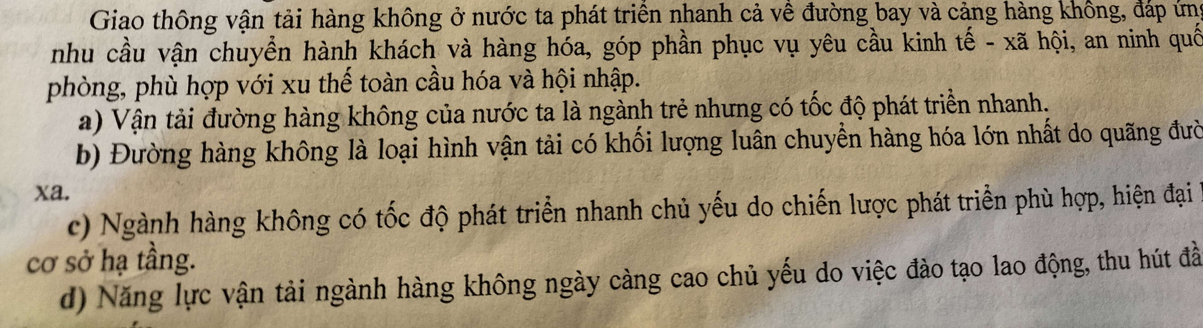 Giao thông vận tải hàng không ở nước ta phát triển nhanh cả về đường bay và cảng hàng không, đáp ứng
nhu cầu vận chuyển hành khách và hàng hóa, góp phần phục vụ yêu cầu kinh tế - xã hội, an ninh quố
phòng, phù hợp với xu thế toàn cầu hóa và hội nhập.
a) Vận tải đường hàng không của nước ta là ngành trẻ nhưng có tốc độ phát triển nhanh.
b) Đường hàng không là loại hình vận tải có khối lượng luân chuyển hàng hóa lớn nhất do quãng đười
xa.
c) Ngành hàng không có tốc độ phát triển nhanh chủ yếu do chiến lược phát triển phù hợp, hiện đại
cơ sở hạ tầng.
d) Năng lực vận tải ngành hàng không ngày càng cao chủ yếu do việc đào tạo lao động, thu hút đầ