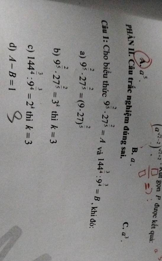 (a^(sqrt(2)-2).)^sqrt(2)+2. 
Kll gọn P được kết quả:
A, a^5.
B. a .
PHÀN II. Câu trắc nghiệm đúng sai.
C. a^3. 
Câu 1: Cho biểu thức 9^(frac 2)5· 27^(frac 2)5=A và 144^(frac 3)4:9^(frac 3)4=B , khi đó:
a) 9^(frac 2)5· 27^(frac 2)5=(9· 27)^ 2/5 
b) 9^(frac 2)5· 27^(frac 2)5=3^k thì k=3
c) 144^(frac 3)4:9^(frac 3)4=2^k thì k=3
d) A-B=1