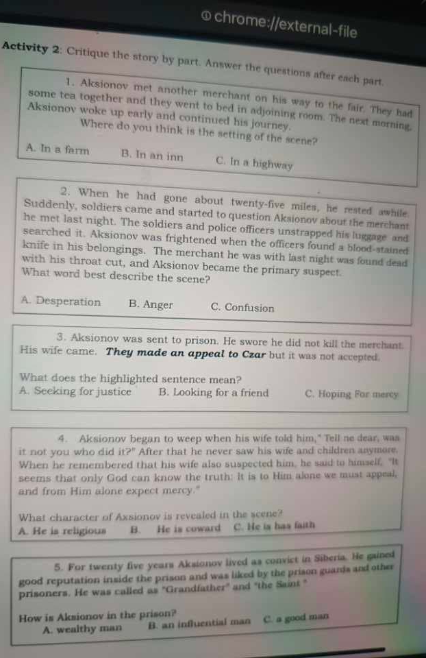 Activity 2: Critique the story by part. Answer the questions after each part.
1. Aksionov met another merchant on his way to the fair. They had
some tea together and they went to bed in adjoining room. The next morning,
Aksionov woke up early and continued his journey.
Where do you think is the setting of the scene?
A. In a farm B. In an inn C. In a highway
2. When he had gone about twenty-five miles, he rested awhile
Suddenly, soldiers came and started to question Aksionov about the merchant
he met last night. The soldiers and police officers unstrapped his luggage and
searched it. Aksionov was frightened when the officers found a blood-stained
knife in his belongings. The merchant he was with last night was found dead
with his throat cut, and Aksionov became the primary suspect.
What word best describe the scene?
A. Desperation B. Anger C. Confusion
3. Aksionov was sent to prison. He swore he did not kill the merchant.
His wife came. They made an appeal to Czar but it was not accepted.
What does the highlighted sentence mean?
A. Seeking for justice B. Looking for a friend C. Hoping For mercy
4. Aksionov began to weep when his wife told him," Tell ne dear, was
it not you who did it?' After that he never saw his wife and children anymore.
When he remembered that his wife also suspected him, he said to himself. "It
seems that only God can know the truth: It is to Him alone we must appeal,
and from Him alone expect mercy."
What character of Axsionov is revealed in the scene?
A. He is religious B. He is coward C. He is has faith
5. For twenty five years Aksionov lived as convict in Siberia. He gained
good reputation inside the prison and was liked by the prison guands and other
prisoners. He was called as "Grandfather" and "the Saint "
How is Aksionov in the prison?
A. wealthy man B. an influential man C. a good man