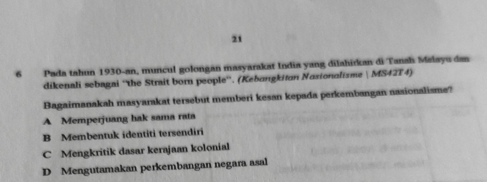 21
6 Pada tahun 1930-an, muncul golongan masyarakat India yang dilahirkan di Tanah Melayu dan
dikenali sebagai “the Strait born people”. (Kebangkitan Nasionalisme  MS42T4)
Bagaimanakah masyarakat tersebut memberi kesan kepada perkembangan nasionalisme?
A Memperjuang hak sama rata
B Membentuk identiti tersendiri
C Mengkrítik dasar kerajaan kolonial
D Mengutamakan perkembangan negara asal