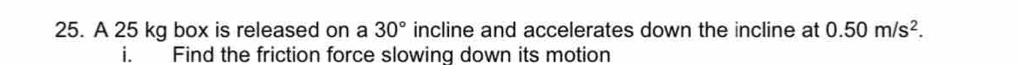 A 25 kg box is released on a 30° incline and accelerates down the incline at 0.50m/s^2. 
i. Find the friction force slowing down its motion