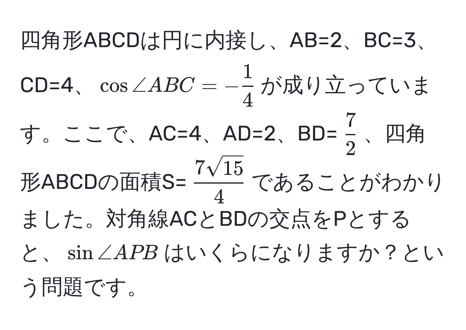 四角形ABCDは円に内接し、AB=2、BC=3、CD=4、(cos ∠ ABC = - 1/4 )が成り立っています。ここで、AC=4、AD=2、BD=( 7/2 )、四角形ABCDの面積S=( 7sqrt(15)/4 )であることがわかりました。対角線ACとBDの交点をPとすると、(sin ∠ APB)はいくらになりますか？という問題です。