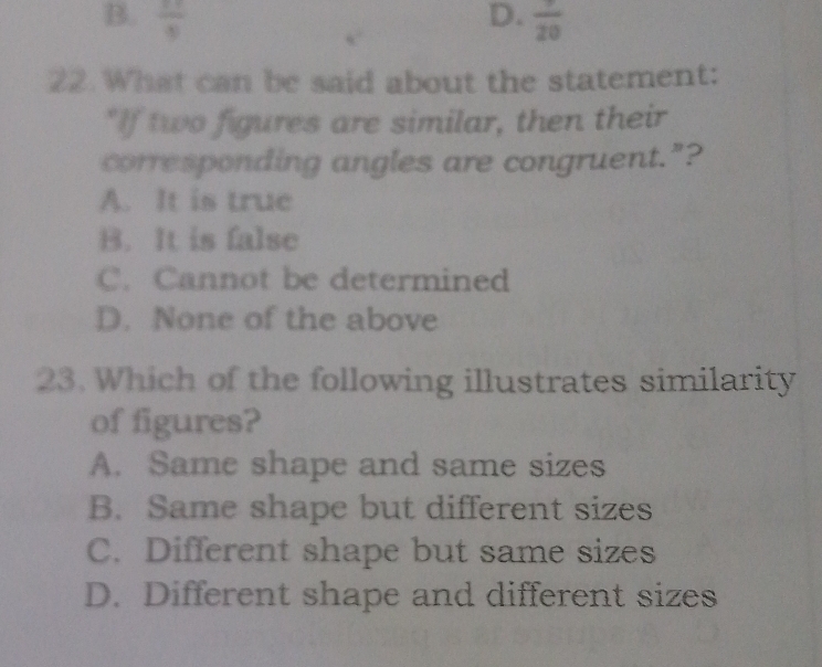 B.  11/8  D.  7/20 
22. What can be said about the statement:
"If two figures are similar, then their
corresponding angles are congruent."?
A. It is true
B. It is false
C. Cannot be determined
D. None of the above
23. Which of the following illustrates similarity
of figures?
A. Same shape and same sizes
B. Same shape but different sizes
C. Different shape but same sizes
D. Different shape and different sizes