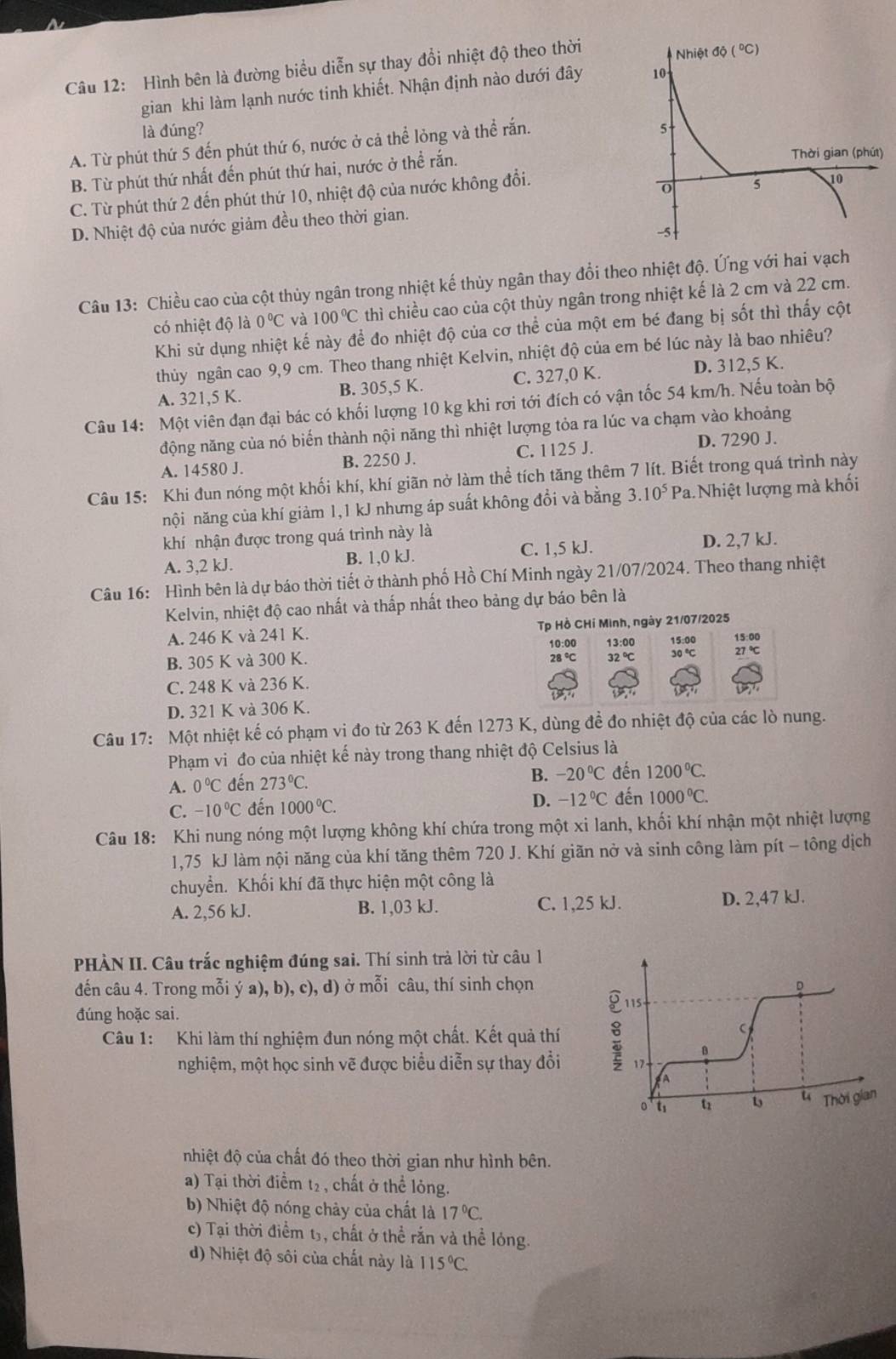 Hình bên là đường biểu diễn sự thay đổi nhiệt độ theo thời
gian khi làm lạnh nước tinh khiết. Nhận định nào dưới đây 
là đúng?
A. Từ phút thứ 5 đến phút thứ 6, nước ở cả thể lỏng và thể rắn.
B. Từ phút thứ nhất đến phút thứ hai, nước ở thể rắn.
C. Từ phút thứ 2 đến phút thứ 10, nhiệt độ của nước không đổi.
D. Nhiệt độ của nước giảm đều theo thời gian.
Câu 13: Chiều cao của cột thủy ngân trong nhiệt kế thủy ngân thay đổi theo nhiệt độ. Ứng với hai vạch
có nhiệt độ là 0°C và 100°C thì chiều cao của cột thùy ngân trong nhiệt kế là 2 cm và 22 cm.
Khi sử dụng nhiệt kế này để đo nhiệt độ của cơ thể của một em bé đang bị sốt thì thấy cột
thủy ngân cao 9,9 cm. Theo thang nhiệt Kelvin, nhiệt độ của em bé lúc này là bao nhiêu?
A. 321,5 K. B. 305,5 K. C. 327,0 K. D. 312,5 K.
Câu 14: Một viên đạn đại bác có khối lượng 10 kg khi rơi tới đích có vận tốc 54 km/h. Nếu toàn bộ
động năng của nó biến thành nội năng thì nhiệt lượng tỏa ra lúc va chạm vào khoảng
A. 14580 J. B. 2250 J. C. 1125 J. D. 7290 J.
Câu 15: Khi đun nóng một khối khí, khí giãn nở làm thể tích tăng thêm 7 lít. Biết trong quá trình này
nội năng của khí giảm 1,1 kJ nhưng áp suất không đổi và bằng 3.10^5Pa Nhiệt lượng mà khối
khí nhận được trong quá trình này là
A. 3,2 kJ. B. 1,0 kJ. C. 1,5 kJ. D. 2,7 kJ.
Câu 16: Hình bên là dự báo thời tiết ở thành phố Hồ Chí Minh ngày 21/07/2024. Theo thang nhiệt
Kelvin, nhiệt độ cao nhất và thấp nhất theo bảng dự báo bên là
A. 246 K và 241 K. Tp Hồ CHí Minh, ngày 21/07/2025
10:00 13:00 15:0 15:04
B. 305 K và 300 K.
28°C 32°C 30°C 27°C
C. 248 K và 236 K.
D. 321 K và 306 K.
Câu 17: Một nhiệt kế có phạm vi đo từ 263 K đến 1273 K, dùng để đo nhiệt độ của các lò nung.
Phạm vi đo của nhiệt kế này trong thang nhiệt độ Celsius là
A. 0°C đến 273°C.
B. -20°C đến 1200°C.
C. -10°C đến 1000°C.
D. -12°C đến 1000°C.
Câu 18: Khi nung nóng một lượng không khí chứa trong một xi lanh, khối khí nhận một nhiệt lượng
1,75 kJ làm nội năng của khí tăng thêm 720 J. Khí giãn nở và sinh công làm pít - tông dịch
chuyển. Khối khí đã thực hiện một công là
A. 2,56 kJ. B. 1,03 kJ. C. 1,25 kJ. D. 2,47 kJ.
PHÀN II. Câu trắc nghiệm đúng sai. Thí sinh trả lời từ câu 1
đến câu 4. Trong mỗi ý a), b), c), d) ở mỗi câu, thí sinh chọn D
đúng hoặc sai.
Câu 1: Khi làm thí nghiệm đun nóng một chất. Kết quả thí 8 115
。
nghiệm, một học sinh vẽ được biểu diễn sự thay đổi 17
o'ts u 1 u Thời gian
nhiệt độ của chất đó theo thời gian như hình bên.
a) Tại thời điểm t₂ , chất ở thể lỏng.
b) Nhiệt độ nóng chảy của chất là 17°C.
c) Tại thời điểm t₃, chất ở thể rắn và thể lóng.
d) Nhiệt độ sôi của chất này là 115°C.