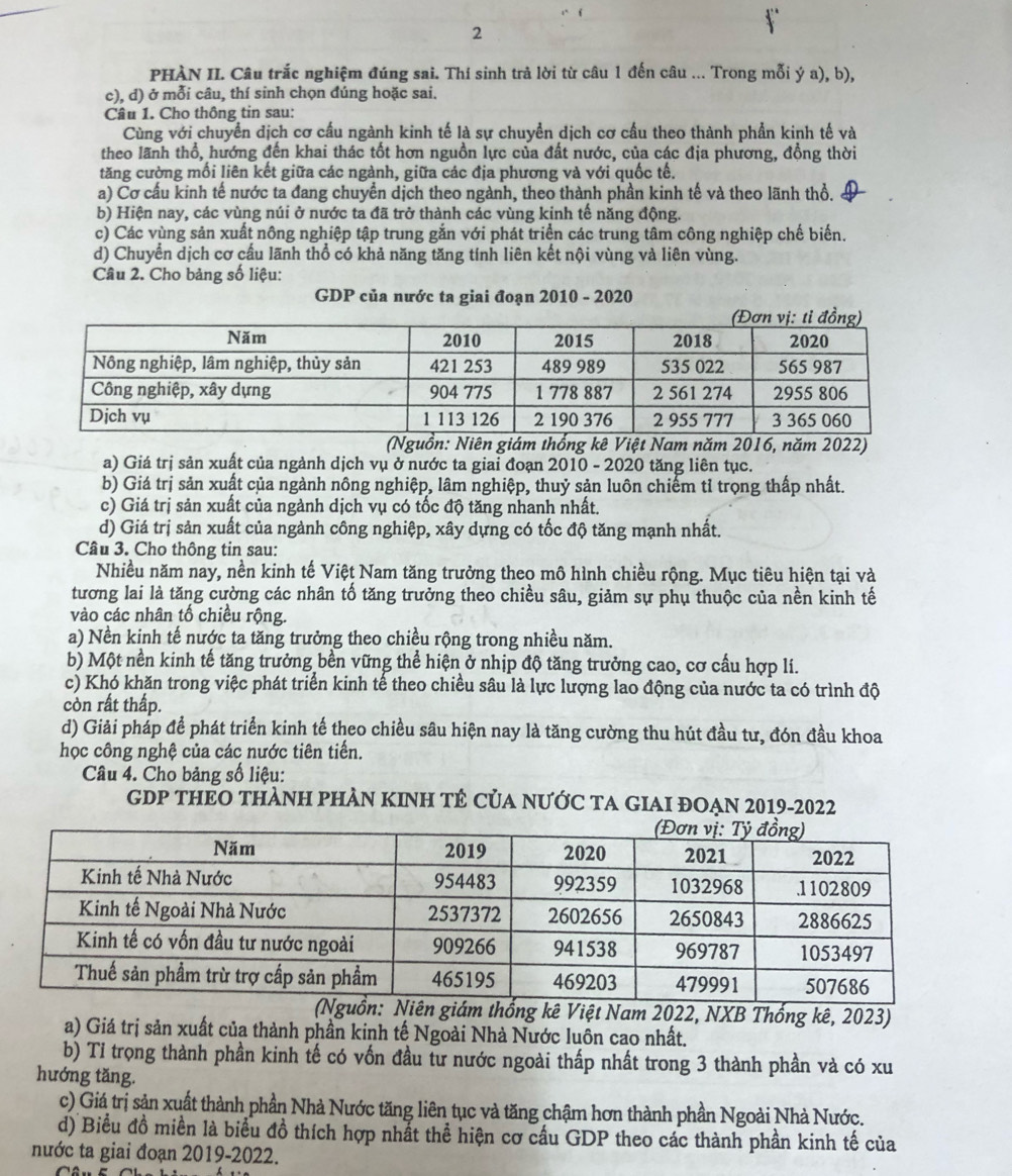 PHÀN II. Câu trắc nghiệm đúng sai. Thí sinh trả lời từ câu 1 đến câu ... Trong mỗi ý a), b),
c), d) ở mỗi câu, thí sinh chọn đúng hoặc sai.
Câu 1. Cho thông tin sau:
Cùng với chuyển dịch cơ cấu ngành kinh tế là sự chuyển dịch cơ cấu theo thành phần kinh tế và
theo lãnh thổ, hướng đến khai thác tốt hơn nguồn lực của đất nước, của các địa phương, đồng thời
tăng cường mối liên kết giữa các ngành, giữa các địa phương và với quốc tế.
a) Cơ cấu kinh tế nước ta đang chuyển dịch theo ngành, theo thành phần kinh tế và theo lãnh thổ.
b) Hiện nay, các vùng núi ở nước ta đã trở thành các vùng kinh tế năng động.
c) Các vùng sản xuất nông nghiệp tập trung gắn với phát triển các trung tâm công nghiệp chế biến.
d) Chuyển dịch cơ cấu lãnh thổ có khả năng tăng tính liên kết nội vùng và liên vùng.
Câu 2. Cho bảng số liệu:
GDP của nước ta giai đoạn 2010 - 2020
(Nguồn: Niên giám thống kê Việt Nam năm 2016, năm 2022)
a) Giá trị sản xuất của ngành dịch vụ ở nước ta giai đoạn 2010 - 2020 tăng liên tục.
b) Giá trị sản xuất của ngành nông nghiệp, lâm nghiệp, thuỷ sản luôn chiếm tỉ trọng thấp nhất.
c) Giá trị sản xuất của ngành dịch vụ có tốc độ tăng nhanh nhất.
d) Giá trị sản xuất của ngành công nghiệp, xây dựng có tốc độ tăng mạnh nhất.
Câu 3. Cho thông tin sau:
Nhiều năm nay, nền kinh tế Việt Nam tăng trưởng theo mô hình chiều rộng. Mục tiêu hiện tại và
tương lai là tăng cường các nhân tổ tăng trưởng theo chiều sâu, giảm sự phụ thuộc của nền kinh tế
vào các nhân tố chiều rộng.
a) Nền kinh tế nước ta tăng trưởng theo chiều rộng trong nhiều năm.
b) Một nền kinh tế tăng trưởng bền vững thể hiện ở nhịp độ tăng trưởng cao, cơ cầu hợp lí.
c) Khó khăn trong việc phát triển kinh tế theo chiều sâu là lực lượng lao động của nước ta có trình độ
còn rất thấp.
d) Giải pháp để phát triển kinh tế theo chiều sâu hiện nay là tăng cường thu hút đầu tư, đón đầu khoa
học công nghệ của các nước tiên tiến.
Câu 4. Cho bảng số liệu:
GDP THEO THÀNH PHAN KINH TÊ CủA NƯỚC TA GIAI ĐOẠN 2019-2022
ng kê Việt Nam 2022, NXB Thống kê, 2023)
a) Giá trị sản xuất của thành phần kinh tế Ngoài Nhà Nước luôn cao nhất.
b) Tỉ trọng thành phần kinh tế có vốn đầu tư nước ngoài thấp nhất trong 3 thành phần và có xu
hướng tăng.
c) Giá trị sản xuất thành phần Nhà Nước tăng liên tục và tăng chậm hơn thành phần Ngoài Nhà Nước.
d) Biểu đồ miền là biểu đồ thích hợp nhất thể hiện cơ cầu GDP theo các thành phần kinh tế của
nước ta giai đoạn 2019-2022.