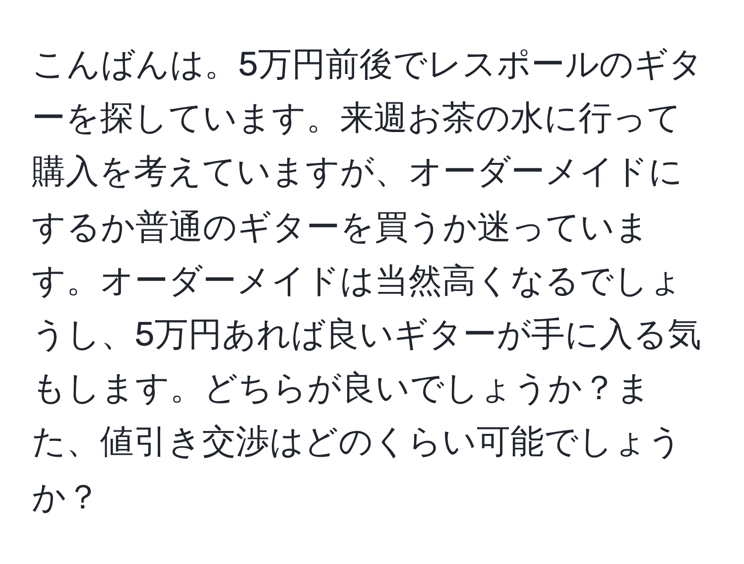 こんばんは。5万円前後でレスポールのギターを探しています。来週お茶の水に行って購入を考えていますが、オーダーメイドにするか普通のギターを買うか迷っています。オーダーメイドは当然高くなるでしょうし、5万円あれば良いギターが手に入る気もします。どちらが良いでしょうか？また、値引き交渉はどのくらい可能でしょうか？