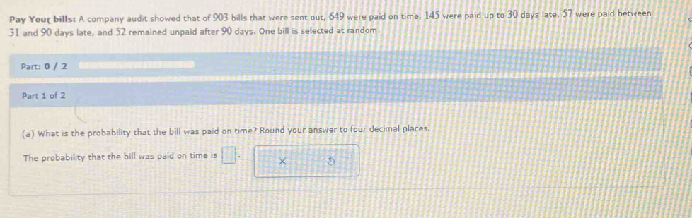 Pay Your bills: A company audit showed that of 903 bills that were sent out, 649 were paid on time, 145 were paid up to 30 days late, 57 were paid between
31 and 90 days late, and 52 remained unpaid after 90 days. One bill is selected at random. 
Part: 0 / 2 
Part 1 of 2 
(a) What is the probability that the bill was paid on time? Round your answer to four decimal places. 
The probability that the bill was paid on time is □ × 5