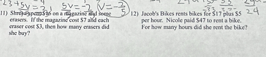 Shreya spent $ 16 on a magazine and some 12) Jacob's Bikes rents bikes for $17 plus $5
erasers. If the magazine cost $7 and each per hour. Nicole paid $47 to rent a bike. 
eraser cost $3, then how many erasers did For how many hours did she rent the bike? 
she buy?