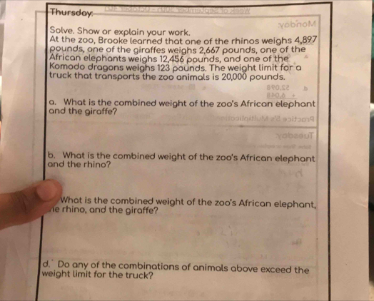 Thursday: 
:yobnoM 
Solve. Show or explain your work. 
At the zoo, Brooke learned that one of the rhinos weighs 4,897
pounds, one of the giraffes weighs 2,667 pounds, one of the 
African elephants weighs 12,456 pounds, and one of the 
Komodo dragons weighs 123 pounds. The weight limit for a 
truck that transports the zoo animals is 20,000 pounds. 
a. What is the combined weight of the zoo's African elephant 
and the giraffe? 
b. What is the combined weight of the zoo's African elephant 
and the rhino? 
What is the combined weight of the zoo's African elephant, 
e rhino, and the giraffe? 
d. Do any of the combinations of animals above exceed the 
weight limit for the truck?