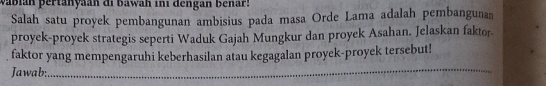 vábián pertanyaan di bawah in1 dengan benar! 
Salah satu proyek pembangunan ambisius pada masa Orde Lama adalah pembangunan 
proyek-proyek strategis seperti Waduk Gajah Mungkur dan proyek Asahan. Jelaskan faktor- 
faktor yang mempengaruhi keberhasilan atau kegagalan proyek-proyek tersebut! 
Jawab: 
_