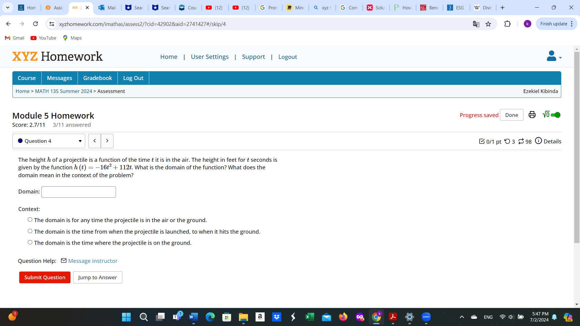 Hon Assic Mail Cou (12) (12) G Pron Min Q xyz Solu ESG Dive 
xyzhomework.com/imathas/assess2/?cid=42902&aid=2741427#/skip/4 Finish update :
Gmail YouTube Maps
XYZ Homework Home User Settings Support Logout
Course Messages Gradebook Log Out
Home > MATH 135 Summer 2024 > Assessment
Ezekiel Kibinda
Module 5 Homework Progress saved Done
Score: 2.7/11 3/11 answered
Question 4 0/1 pt つ 3 ? 98 Details
The height h of a projectile is a function of the time t it is in the air. The height in feet for t seconds is
given by the function h(t)=-16t^2+112t. What is the domain of the function? What does the
domain mean in the context of the problem?
Domain:
Context:
The domain is for any time the projectile is in the air or the ground.
The domain is the time from when the projectile is launched, to when it hits the ground.
The domain is the time where the projectile is on the ground.
Question Help: ] Message instructor
Submit Question Jump to Answer