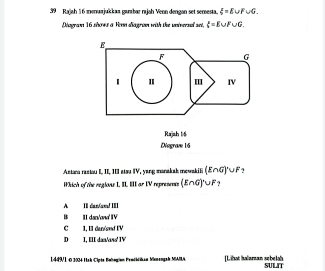 Rajah 16 menunjukkan gambar rajah Venn dengan set semesta, xi =E∪ F∪ G. 
Diagram 16 shows a Venn diagram with the universal set, xi =E∪ F∪ G.
E
F
G
1 I III IV
Rajah 16
Diagram 16
Antara rantau I, II, III atau IV, yang manakah mewakili (E∩ G)'∪ F ?
Which of the regions I, II, III or IV represents (E∩ G)'∪ F ?
A II dan/and III
B II dan/and IV
C I, II dan/and IV
D I, III dan/and IV
1449/1 © 2024 Hak Cipta Bahagian Pendidikan Menengah MARA [Lihat halaman sebelah
SULIT