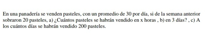 En una panadería se venden pasteles, con un promedio de 30 por día, si de la semana anterior 
sobraron 20 pasteles, a) ¿Cuántos pasteles se habrán vendido en x horas , b) en 3 días? , c) A 
los cuántos días se habrán vendido 200 pasteles.