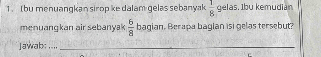 Ibu menuangkan sirop ke dalam gelas sebanyak  1/8  gelas. Ibu kemudian 
menuangkan air sebanyak  6/8  bagian. Berapa bagian isi gelas tersebut? 
Jawab: ...._