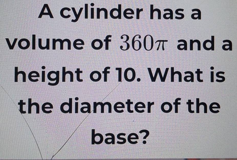 A cylinder has a 
volume of 360π and a 
height of 10. What is 
the diameter of the 
base?