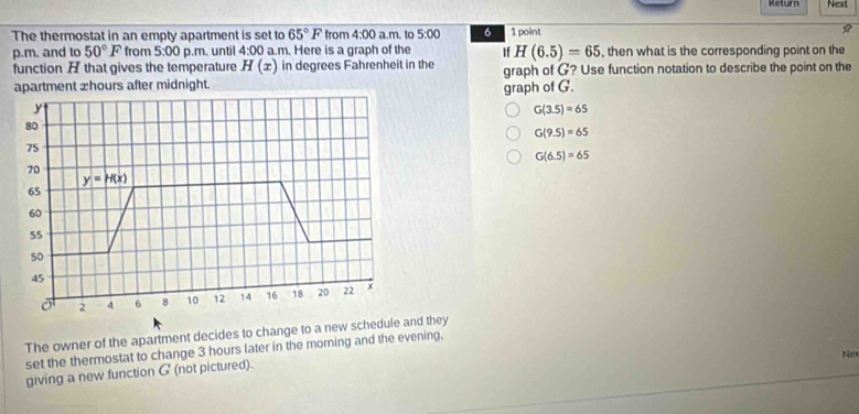Return Next
The thermostat in an empty apartment is set to 65°F from 4:00 a.m. to 5:00 6 1 point
p.m. and to 50°F from 5:00 p.m. until 4:00 a.m. Here is a graph of the If H(6.5)=65 , then what is the corresponding point on the
function A that gives the temperature H(x) in degrees Fahrenheit in the
apartment æhours after midnight. graph of G? Use function notation to describe the point on the
graph of G.
G(3.5)=65
G(9.5)=65
G(6.5)=65
The owner of the apartment decides to change to a new schedule and they
set the thermostat to change 3 hours later in the morning and the evening,
Nex
giving a new function G (not pictured).