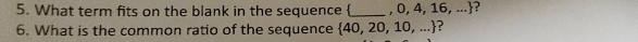 What term fits on the blank in the sequence _  , 0, 4, 16,... ? 
6. What is the common ratio of the sequence  40,20,10,... ?