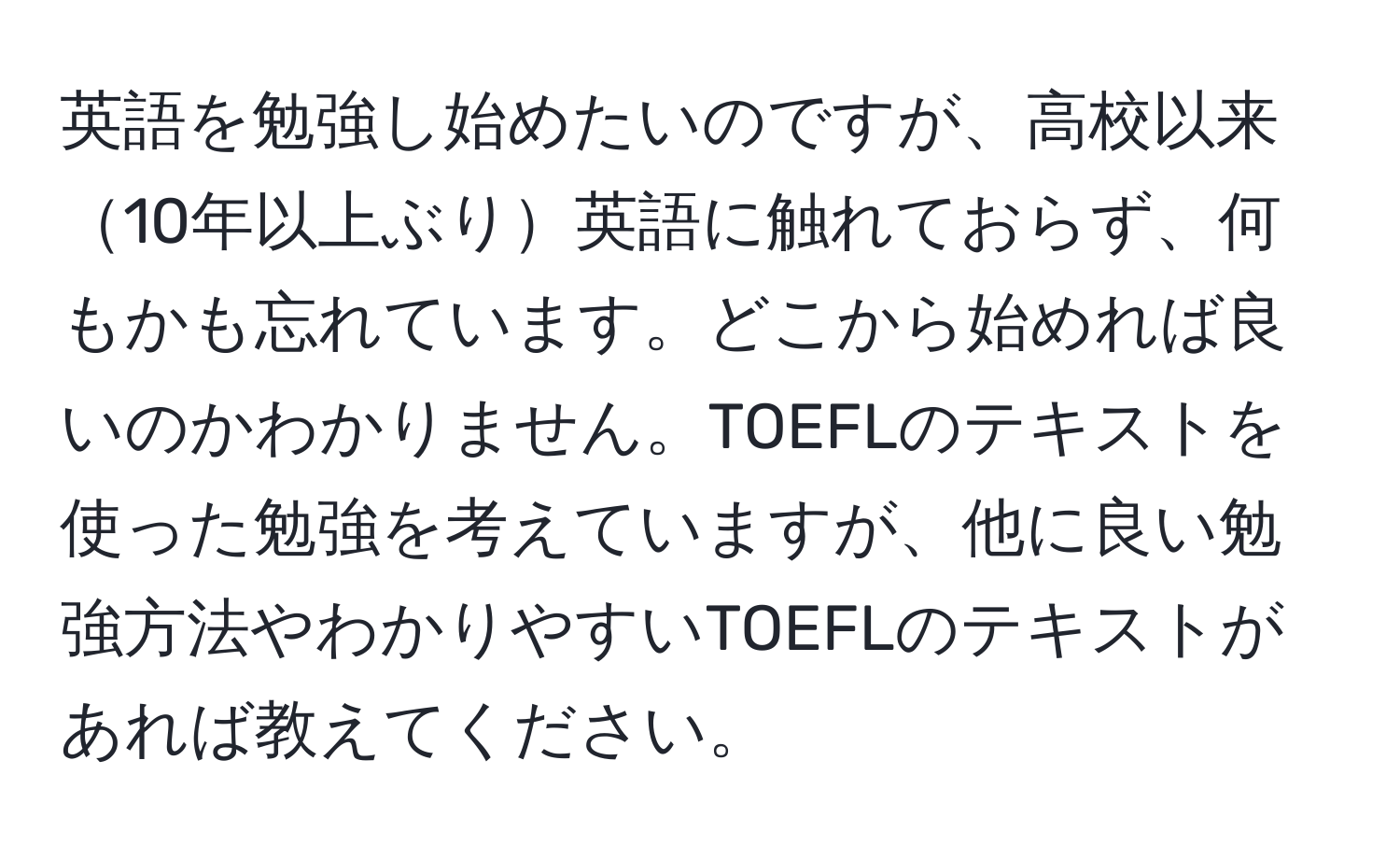 英語を勉強し始めたいのですが、高校以来10年以上ぶり英語に触れておらず、何もかも忘れています。どこから始めれば良いのかわかりません。TOEFLのテキストを使った勉強を考えていますが、他に良い勉強方法やわかりやすいTOEFLのテキストがあれば教えてください。