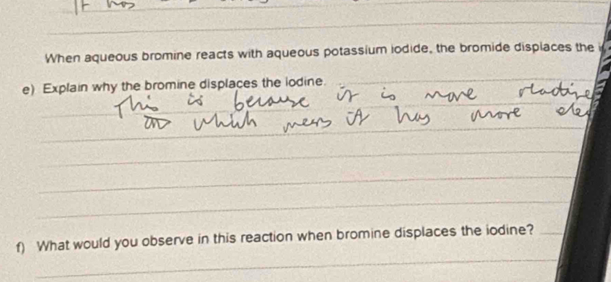 When aqueous bromine reacts with aqueous potassium iodide, the bromide displaces the i 
_ 
e) Explain why the bromine displaces the iodine._ 
_ 
_ 
_ 
_ 
_ 
_ 
_ 
_ 
f) What would you observe in this reaction when bromine displaces the iodine?_