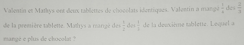 Valentin et Mathys ont deux tablettes de chocolats identiques. Valentin a mangé  1/4  des  2/3 
de la première tablette. Mathys a mangé des  1/2  des  1/3  de la deuxième tablette. Lequel a 
mangé e plus de chocolat ?