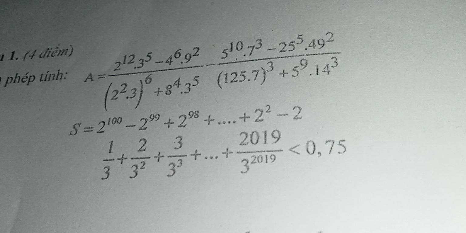 1 1. (4 điêm) 
phép tính: A=frac 2^(12).3^5-4^6.9^2(2^2.3)^6+8^4.3^5-frac 5^(10).7^3-25^5.49^2(125.7)^3+5^9.14^3
S=2^(100)-2^(99)+2^(98)+...+2^2-2
 1/3 + 2/3^2 + 3/3^3 +...+ 2019/3^(2019) <0,75