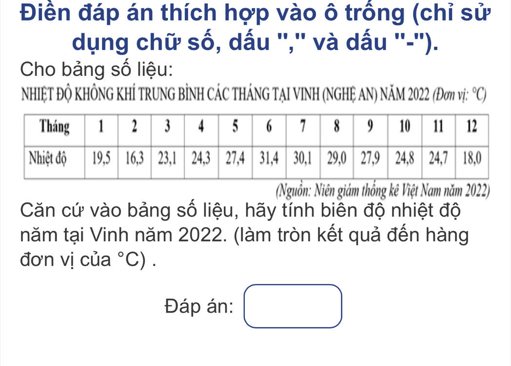 Điền đáp án thích hợp vào ô trống (chỉ sử 
dụng chữ số, dấu '','' và dấu ''-''). 
Cho bảng số liệu: 
NhIệT ĐỘ KhÔNG KhÍ TRUNG BÌNH CÁC tHÁNG TẠI VINH (NGHỆ AN) NăM 2022 (Đơm vị: ^circ C) 
(Nguồn: Niên giám thống kê Việt Nam năm 2022) 
Căn cứ vào bảng số liệu, hãy tính biên độ nhiệt độ 
năm tại Vinh năm 2022. (làm tròn kết quả đến hàng 
đơn vị của°C). 
Đáp án: