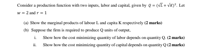 Consider a production function with two inputs, labor and capital, given by Q=(sqrt(L)+sqrt(K))^2. Let
w=2 and r=1
(a) Show the marginal products of labour L and capita K respectively (2 marks) 
(b) Suppose the firm is required to produce Q units of output, 
i. Show how the cost minimizing quantity of labor depends on quantity Q. (2 marks) 
ii. Show how the cost minimizing quantity of capital depends on quantity Q (2 marks)