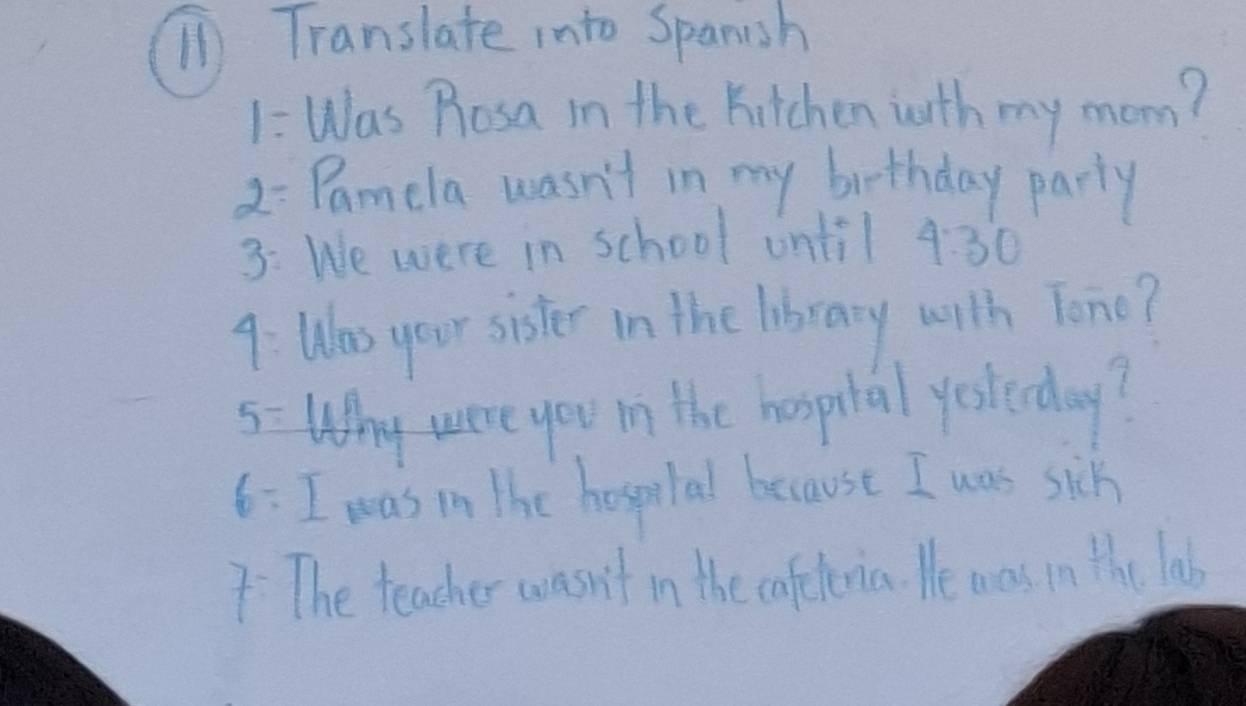 Translate into Spanish 
1: Was Rosa in the Kitchen with my mom? 
) - Pamela wasn't in my biethday party 
3: We were in school ontil 4:30 
9: Was your sister in the library with Tono? 
5 Why were you in the hospital yesterday? 
6:I was in the hospeital because I was sik 
7 The teacher wasn't in the cafeternia. He was in the las